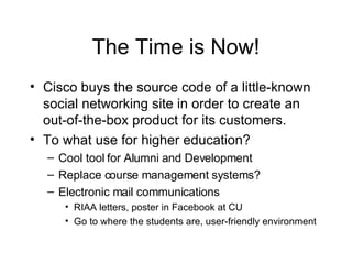 The Time is Now! Cisco buys the source code of a little-known social networking site in order to create an out-of-the-box product for its customers. To what use for higher education? Cool tool for Alumni and Development Replace course management systems? Electronic mail communications RIAA letters, poster in Facebook at CU Go to where the students are, user-friendly environment 