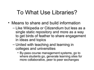 To What Use Libraries? Means to share and build information Like Wikipedia or Citizendium but less as a single static repository and more as a way to get birds of feather to share engagement in ideas and topics United with teaching and learning in colleges and universities By-pass course management systems, go to where students go, generate learning sites for more collaborative, peer to peer exchanges 