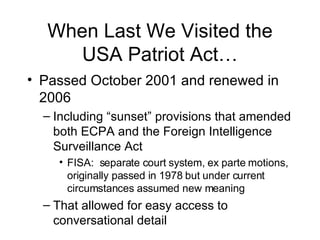 When Last We Visited the USA Patriot Act… Passed October 2001 and renewed in 2006 Including “sunset” provisions that amended both ECPA and the Foreign Intelligence Surveillance Act FISA:  separate court system, ex parte motions, originally passed in 1978 but under current circumstances assumed new meaning That allowed for easy access to conversational detail 