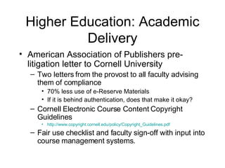 Higher Education: Academic Delivery American Association of Publishers pre-litigation letter to Cornell University Two letters from the provost to all faculty advising them of compliance  70% less use of e-Reserve Materials If it is behind authentication, does that make it okay? Cornell Electronic Course Content Copyright Guidelines http://www.copyright.cornell.edu/policy/Copyright_Guidelines.pdf Fair use checklist and faculty sign-off with input into course management systems. 