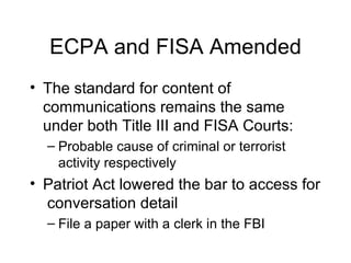 ECPA and FISA Amended The standard for content of communications remains the same under both Title III and FISA Courts: Probable cause of criminal or terrorist activity respectively Patriot Act lowered the bar to access for  conversation detail  File a paper with a clerk in the FBI 