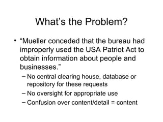 What’s the Problem? “Mueller conceded that the bureau had improperly used the USA Patriot Act to obtain information about people and businesses.” No central clearing house, database or repository for these requests No oversight for appropriate use Confusion over content/detail = content 