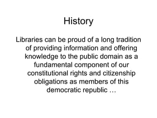 History Libraries can be proud of a long tradition of providing information and offering knowledge to the public domain as a fundamental component of our constitutional rights and citizenship obligations as members of this democratic republic … 