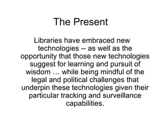 The Present  Libraries have embraced new technologies -- as well as the opportunity that those new technologies suggest for learning and pursuit of wisdom … while being mindful of the legal and political challenges that underpin these technologies given their particular tracking and surveillance capabilities. 