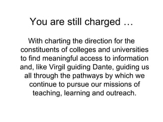 You are still charged … With charting the direction for the constituents of colleges and universities to find meaningful access to information and, like Virgil guiding Dante, guiding us all through the pathways by which we continue to pursue our missions of teaching, learning and outreach. 