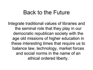 Back to the Future Integrate traditional values of libraries and the seminal role that they play in our democratic republican society with the age old missions of higher education in these interesting times that require us to balance law, technology, market forces and social norms in the name of an ethical ordered liberty. 