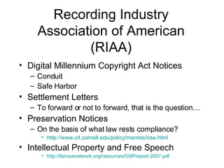 Recording Industry Association of American (RIAA) Digital Millennium Copyright Act Notices Conduit Safe Harbor Settlement Letters To forward or not to forward, that is the question… Preservation Notices On the basis of what law rests compliance? http://www.cit.cornell.edu/policy/memos/riaa.html Intellectual Property and Free Speech  http://fairusenetwork.org/resources/OSPreport-2007.pdf 
