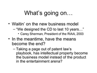 What’s going on… Waitin’ on the new business model “We designed the CD to last 10 years…”  Carey Sherman, President of the RIAA, 2003 In the meantime, have the means become the end? Taking a page out of patent law’s playbook, has intellectual property become the business model instead of the product in the entertainment arena? 