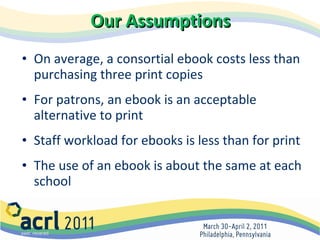 Our Assumptions   On average, a consortial ebook costs less than purchasing three print copies For patrons, an ebook is an acceptable alternative to print Staff workload for ebooks is less than for print The use of an ebook is about the same at each school 