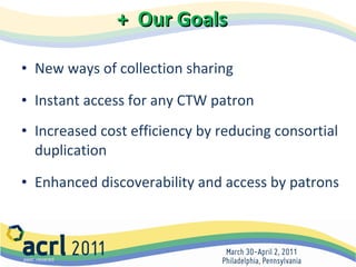 +  Our Goals New ways of collection sharing Instant access for any CTW patron Increased cost efficiency by reducing consortial duplication Enhanced discoverability and access by patrons 