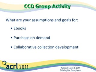 CCD Group Activity What are your assumptions and goals for: Ebooks Purchase on demand Collaborative collection development 