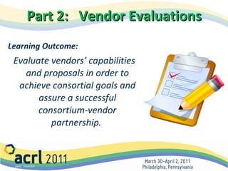 Part 2:  Vendor Evaluations Learning Outcome:    Evaluate vendors’ capabilities and proposals in order to achieve consortial goals and assure a successful consortium-vendor partnership.   