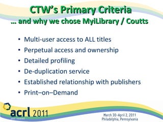 CTW’s Primary Criteria  … and why we chose MyiLibrary / Coutts   Multi-user access to ALL titles Perpetual access and ownership Detailed profiling  De-duplication service Established relationship with publishers Print–on–Demand  