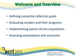 Welcome and Overview Defining consortial collection goals  Evaluating vendors and their programs  Implementing patron-driven acquisitions Assessing assumptions and outcomes 