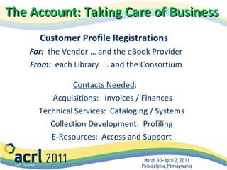 The Account: Taking Care of Business   Customer Profile Registrations   For:   the Vendor … and the eBook Provider From:   each Library  … and the Consortium Contacts Needed :  Acquisitions:  Invoices / Finances Technical Services:  Cataloging / Systems  Collection Development:  Profiling  E-Resources:  Access and Support  