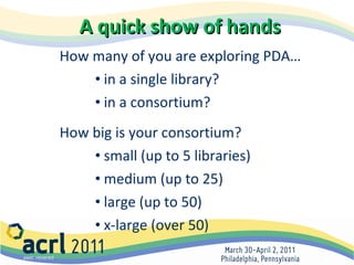 A quick show of hands How many of you are exploring PDA… in a single library? in a consortium?  How big is your consortium? small (up to 5 libraries) medium (up to 25) large (up to 50) x-large (over 50) 