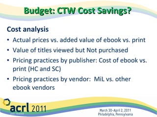 Budget: CTW Cost Savings?   Cost analysis Actual prices vs. added value of ebook vs. print Value of titles viewed but Not purchased Pricing practices by publisher: Cost of ebook vs. print (HC and SC) Pricing practices by vendor:  MiL vs. other ebook vendors 