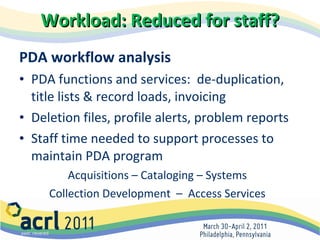 Workload: Reduced for staff? PDA workflow analysis PDA functions and services:  de-duplication, title lists & record loads, invoicing Deletion files, profile alerts, problem reports  Staff time needed to support processes to maintain PDA program  Acquisitions – Cataloging – Systems Collection Development  –  Access Services 