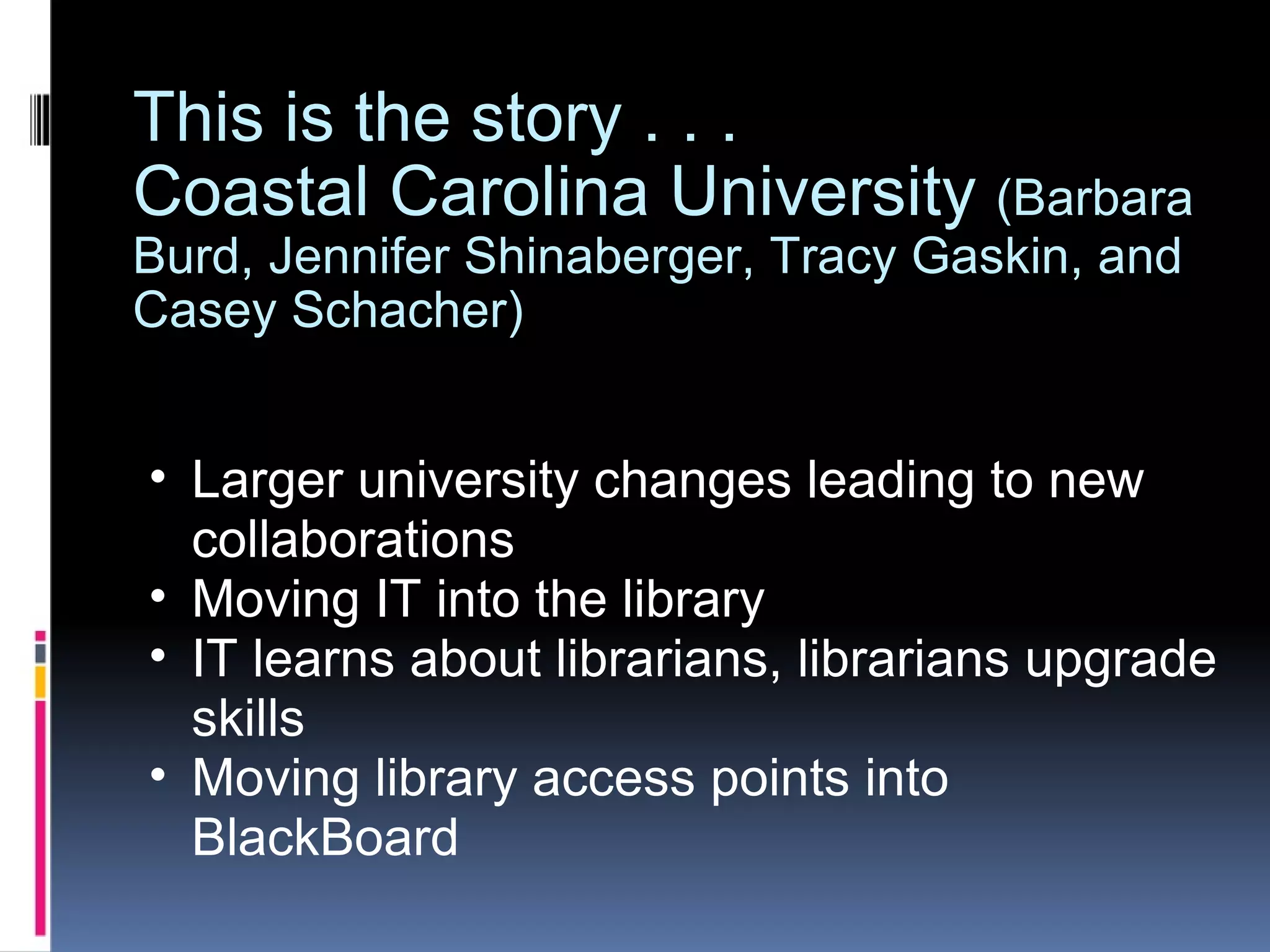 This is the story . . .  Coastal Carolina University  (Barbara Burd, Jennifer Shinaberger, Tracy Gaskin, and Casey Schacher) Larger university changes leading to new collaborations Moving IT into the library  IT learns about librarians, librarians upgrade skills Moving library access points into BlackBoard  