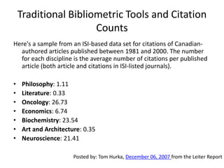 Traditional Bibliometric Tools and Citation
                      Counts
Here's a sample from an ISI-based data set for citations of Canadian-
  authored articles published between 1981 and 2000. The number
  for each discipline is the average number of citations per published
  article (both article and citations in ISI-listed journals).

•    Philosophy: 1.11
•    Literature: 0.33
•    Oncology: 26.73
•    Economics: 6.74
•    Biochemistry: 23.54
•    Art and Architecture: 0.35
•    Neuroscience: 21.41

                       Posted by: Tom Hurka, December 06, 2007 from the Leiter Report
 