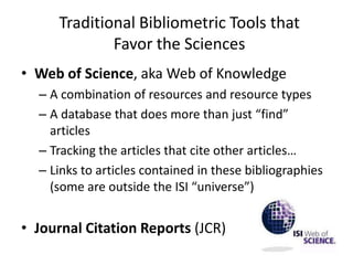 Traditional Bibliometric Tools that
             Favor the Sciences
• Web of Science, aka Web of Knowledge
  – A combination of resources and resource types
  – A database that does more than just “find”
    articles
  – Tracking the articles that cite other articles…
  – Links to articles contained in these bibliographies
    (some are outside the ISI “universe”)


• Journal Citation Reports (JCR)
 