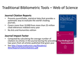 Traditional Bibliometric Tools – Web of Science
 Journal Citation Reports
 • Presents quantifiable, statistical data that provides a
   systematic way to evaluate the world’s leading
   journals.
 • Covers more than 10,000 from more than 25 million
   cited references indexed every year
 • No Arts and Humanities edition

 Journal Impact Factor
 • Computed by calculating the average number of
   citations to articles in the journal during the preceding
   two years from all articles published that given year
 • See http://www.mathunion.org/fileadmin/
   IMU/Report/CitationStatistics.pdf
 