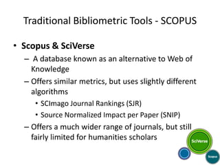Traditional Bibliometric Tools - SCOPUS

• Scopus & SciVerse
  – A database known as an alternative to Web of
    Knowledge
  – Offers similar metrics, but uses slightly different
    algorithms
     • SCImago Journal Rankings (SJR)
     • Source Normalized Impact per Paper (SNIP)
  – Offers a much wider range of journals, but still
    fairly limited for humanities scholars
 