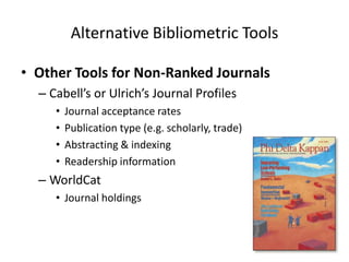 Alternative Bibliometric Tools

• Other Tools for Non-Ranked Journals
  – Cabell’s or Ulrich’s Journal Profiles
     •   Journal acceptance rates
     •   Publication type (e.g. scholarly, trade)
     •   Abstracting & indexing
     •   Readership information
  – WorldCat
     • Journal holdings
 