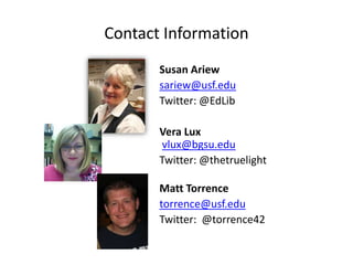 Contact Information
       Susan Ariew
       sariew@usf.edu
       Twitter: @EdLib

       Vera Lux
       vlux@bgsu.edu
       Twitter: @thetruelight

       Matt Torrence
       torrence@usf.edu
       Twitter: @torrence42
 