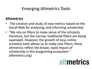 Emerging Altmetrics Tools

Altmetrics
• The creation and study of new metrics based on the
  Social Web for analyzing, and informing scholarship
• “We rely on filters to make sense of the scholarly
  literature, but the narrow, traditional filters are being
  swamped. However, the growth of new, online
  scholarly tools allows us to make new filters; these
  altmetrics reflect the broad, rapid impact of
  scholarship in this burgeoning ecosystem.”
  (Altmetrics.org)
 