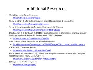 Additional Resources
•   Altmetrics: a manifeto. Altmetrics.
      – http://altmetrics.org/manifesto/
•   Ariew, S. Library & information resources related to promotion & tenure. USF.
      – http://guides.lib.usf.edu/promotion-tenure
•   Ariew, S. Sample spreadsheet for evaluating journal significance.
      – http://guides.lib.usf.edu/loader.php?type=d&id=615329
•   Chin Roemer, R. & Borchardt, R. (2012). From bibliometrics to altmetrics: a changing scholarly
    landscape. College & Research Libraries News, 73(10), 596-600.
      – http://crln.acrl.org/content/73/10/596.full
•   Cited reference search example. ISI Web of Knowledge.
      – http://images.webofknowledge.com/WOK46/help/WOS/hcr_search.html#hcr_search
•   JCR Tutorials. Thompson Reuters.
      – http://scientific.thomson.com/tutorials/jcr4/
•   Kear R. & Colbert-Lewis D. (2011). Citation searching and bibliometric measures. College &
    Research Libraries News, 72 (8), 470–474.
      – http://crln.acrl.org/content/72/8/470.full.pdf+html
•   SCImago Journal & Country Rank.
      – http://www.scimagojr.com/
 