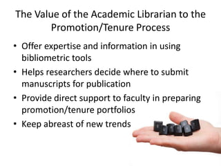 The Value of the Academic Librarian to the
        Promotion/Tenure Process
• Offer expertise and information in using
  bibliometric tools
• Helps researchers decide where to submit
  manuscripts for publication
• Provide direct support to faculty in preparing
  promotion/tenure portfolios
• Keep abreast of new trends
 