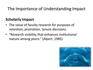 The Importance of Understanding Impact

Scholarly Impact
• The value of faculty research for purposes of
  retention, promotion, tenure decisions.
• “Research visibility that enhances institutional
  stature among peers.” (Alpert, 1985)
 
