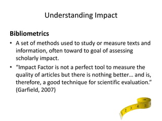Understanding Impact

Bibliometrics
• A set of methods used to study or measure texts and
  information, often toward to goal of assessing
  scholarly impact.
• “Impact Factor is not a perfect tool to measure the
  quality of articles but there is nothing better… and is,
  therefore, a good technique for scientific evaluation.”
  (Garfield, 2007)
 