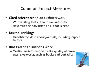 Common Impact Measures

• Cited references to an author’s work
  – Who is citing that author as an authority
  – How much or how often an author is cited

• Journal rankings
  – Quantitative data about journals, including impact
    factors

• Reviews of an author’s work
  – Qualitative information on the quality of more
    extensive works, such as books and portfolios.
 