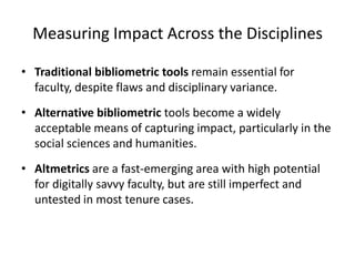Measuring Impact Across the Disciplines

• Traditional bibliometric tools remain essential for
  faculty, despite flaws and disciplinary variance.
• Alternative bibliometric tools become a widely
  acceptable means of capturing impact, particularly in the
  social sciences and humanities.
• Altmetrics are a fast-emerging area with high potential
  for digitally savvy faculty, but are still imperfect and
  untested in most tenure cases.
 