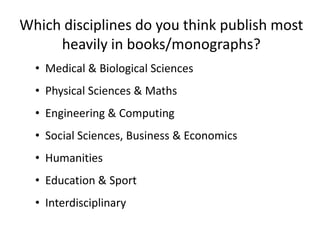 Which disciplines do you think publish most
     heavily in books/monographs?
  • Medical & Biological Sciences
  • Physical Sciences & Maths
  • Engineering & Computing
  • Social Sciences, Business & Economics
  • Humanities
  • Education & Sport
  • Interdisciplinary
 