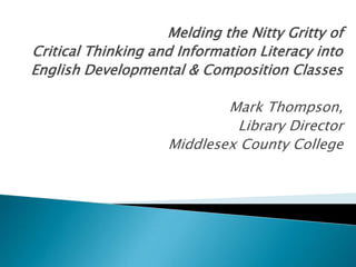 Melding the Nitty Gritty of
Critical Thinking and Information Literacy into
English Developmental & Composition Classes
Mark Thompson,
Library Director
Middlesex County College

 