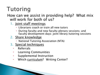 How can we assist in providing help? What mix
will work for both of us?
1. Joint staff meetings

 Librarians coach or train all new tutors
 During faculty and new faculty plenary sessions; and
faculty development days: joint library/tutoring sessions

2. Share knowledge

 National Tutoring Association (NTA)

3. Special techniques





Referrals
Learning Communities
Supplemental Instruction
Which curriculum? Writing Center?

 