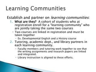 Establish and partner on learning communities:
1. What are they? A cohort of students who at
registration enroll for a “learning community” who
are jointly taking the same two courses
 Two courses are linked in registration and must be
taken together
 Ex. Developmental English and a History course

2. Tutoring, academic dept., and library partners in
each learning community.
 Faculty members and tutoring work together to see that
the writing assignments and research papers are linked
and integrated.
 Library instruction is aligned to these efforts.

 