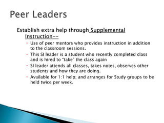 Establish extra help through Supplemental
Instruction- Use of peer mentors who provides instruction in addition
to the classroom sessions.
 This SI leader is a student who recently completed class
and is hired to “take” the class again
 SI leader attends all classes, takes notes, observes other
students and how they are doing.
 Available for 1:1 help; and arranges for Study groups to be
held twice per week.

 