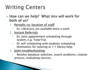 

How can we help? What mix will work for
both of us?
1. Periodic co-location of staff


Ex. Librarians are available twice a week

2. Instant Referrals



Ex. Joint appointment scheduling through
system, e.g. TutorTrac
Or self-scheduling with students scheduling
themselves for tutoring or 1:1 library help.

3. Joint troubleshooting


Resolve database selection, search problems, citation
process, evaluating sources.

 