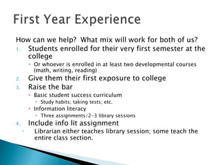 How can we help? What mix will work for both of us?
1.
Students enrolled for their very first semester at the
college
 Or whoever is enrolled in at least two developmental courses
(math, writing, reading)

Give them their first exposure to college
Raise the bar

2.
3.

 Basic student success curriculum
 Study habits; taking tests; etc.

 Information literacy

 Three assignments/2-3 library sessions

Include info lit assignment

4.

◦

Librarian either teaches library session; some teach the
entire class section.

 