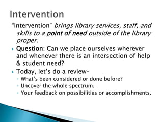 “Intervention” brings library services, staff, and

skills to a point of need outside of the library
proper.





Question: Can we place ourselves wherever
and whenever there is an intersection of help
& student need?
Today, let’s do a review–
◦ What’s been considered or done before?
◦ Uncover the whole spectrum.
◦ Your feedback on possibilities or accomplishments.

 