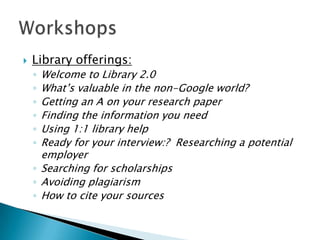 

Library offerings:

Welcome to Library 2.0
What’s valuable in the non-Google world?
Getting an A on your research paper
Finding the information you need
Using 1:1 library help
Ready for your interview:? Researching a potential
employer
◦ Searching for scholarships
◦ Avoiding plagiarism
◦ How to cite your sources
◦
◦
◦
◦
◦
◦

 