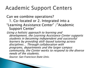 Can we combine operations?
1. Co-located or 2. Integrated into a
“Learning Assistance Center” /”Academic
Support Center”

Using a holistic approach to learning and
development, the Learning Assistance Center supports
students in becoming independent and successful
learners by providing skill-based tutoring across
disciplines… Through collaboration with
programs, departments and the larger campus
community, the Center works to respond to the diverse
needs of the students.
Source: San Francisco State Univ.

 