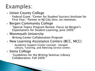 

Union County College

◦ Federal Grant: “Center for Student Success/Institute for
First Year.” Partner w/NJ City Univ. on retention.



Bergen Community College

◦ “Special Topics Program Review: Focus on Bergen’s
Expectations for Student Learning, June 2009.”



Monmouth University

◦ Writing Center Collaboration Program



New Learning Assistance Centers (BCC, MCC)
 Academic Support Center concept- merged
Library, Tutoring, and Advising service center.



Siena College

◦ “Guidelines for the Writing Seminar/Library
Collaboration, Fall 2009.”

 