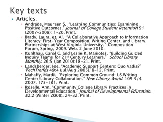 

Articles:

 Andrade, Maureen S. “Learning Communities: Examining
Positive Outcomes.” Journal of College Student Retention 9:1
(2007-2008): 1-20. Print.
 Brady, Laura, et. Al. “A Collaborative Approach to Information
Literacy: First-Year Composition, Writing Center, and Library
Partnerships at West Virginia University.” Composition
Forum, Spring, 2009. Web. 2 June 2010.
 Kuhlthau, Carol C. and Leslie K. Maniotes. “Building Guided
Inquiry Teams for 21st Century Learners.” School Library
Monthly. 26:5 (Jan 2010):18-21. Print.
 Landsberger, Joe. “Academic Support Centers: Quo Vadis?”
TechTrends 49:4 (Jul/Aug 2005). 8-12. Print.
 Mahaffy, Mardi. “Exploring Common Ground: US Writing
Center/Library Collaboration.” New Library World. 109:3/4.
2007. 173-181. Print.
 Roselle, Ann. “Community College Library Practices in
Developmental Education.” Journal of Developmental Education.
32:2 (Winter 2008). 24-32. Print.

 