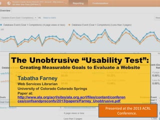 The Unobtrusive “Usability Test”:
  Creating Measurable Goals to Evaluate a Website

 Tabatha Farney
 Web Services Librarian
 University of Colorado Colorado Springs
 Paper at:
 http://www.ala.org/acrl/sites/ala.org.acrl/files/content/conferen
 ces/confsandpreconfs/2013/papers/Farney_Unobtrusive.pdf

                                                     Presented at the 2013 ACRL
                                                            Conference.
 