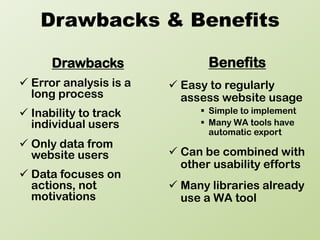 Drawbacks & Benefits

      Drawbacks                Benefits
 Error analysis is a    Easy to regularly
  long process            assess website usage
 Inability to track          Simple to implement
  individual users            Many WA tools have
                               automatic export
 Only data from
  website users          Can be combined with
                          other usability efforts
 Data focuses on
  actions, not           Many libraries already
  motivations             use a WA tool
 